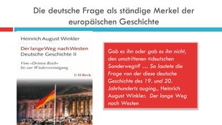 Die deutsche Frage als ständige Merkel der
europäischen Geschichte
Gab es ihn oder gab es ihn nicht,
den umstrittenen «deutschen
Sonderweg»? … So lautete die
Frage von der diese deutsche
Geschichte des 19. und 20.
Jahrhunderts auging., Heinrich
August Winkler. Der lange Weg
nach Westen
 