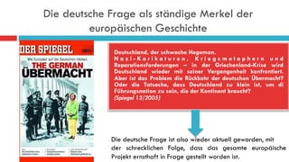 Die deutsche Frage als ständige Merkel der
europäischen Geschichte
Deutschland, der schwache Hegemon.
N a z i - K a r i k a t u r e n , K r i e g s m e t a p h e r n u n d
Reparationsforderungen – in der Griechenland-Krise wird
Deutschland wieder mit seiner Vergangenheit konfrontiert.
Aber ist das Problem die Rückkehr der deutschen Übermacht?
Oder die Tatsache, dass Deutschland zu klein ist, um di
Führungsnation zu sein, die der Kontinent braucht?
(Spiegel 13/2005)
Die deutsche Frage ist also wieder aktuell geworden, mit
der schrecklichen Folge, dass das gesamte europäische
Projekt ernsthaft in Frage gestellt worden ist.
 