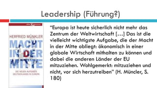 Leadership (Führung?)
“Europa ist heute sicherlich nicht mehr das
Zentrum der Weltwirtschaft […] Das ist die
vielleicht wichtigste Aufgabe, die der Macht
in der Mitte obliegt: ökonomisch in einer
globale Wirtschaft mithalten zu können und
dabei die anderen Länder der EU
mitzuziehen. Wohlgemerkt: mitzuziehen und
nicht, vor sich herzutreiben” (H. Müncler, S.
180)
 