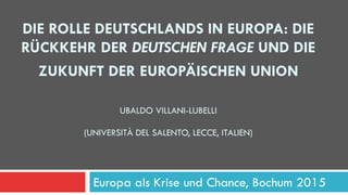 DIE ROLLE DEUTSCHLANDS IN EUROPA: DIE
RÜCKKEHR DER DEUTSCHEN FRAGE UND DIE
ZUKUNFT DER EUROPÄISCHEN UNION
UBALDO VILLANI-LUBELLI
(UNIVERSITÀ DEL SALENTO, LECCE, ITALIEN)
Europa als Krise und Chance, Bochum 2015
 