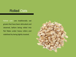Rolled Oats
Rolled oats are traditionally oat
groats that have been dehusked and
steamed, before being rolled into
flat flakes under heavy rollers and
stabilized by being lightly toasted.
 