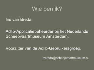 Wie ben ik?
Iris van Breda

Adlib-Applicatiebeheerder bij het Nederlands
Scheepvaartmuseum Amsterdam.

Voorzitter van de Adlib-Gebruikersgroep.

                    ivbreda@scheepvaartmuseum.nl
 