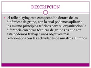 DESCRIPCION
 el rolle playing esta comprendido dentro de las
dinámicas de grupo, con lo cual podemos aplicarle
los mismo principios teóricos para su organización la
diferencia con otras técnicas de grupos es que con
esta podemos trabajar unos objetivos mas
relacionados con las actividades de nuestros alumnos
 