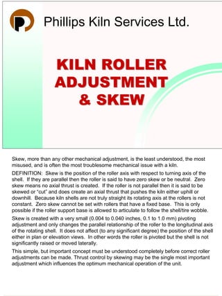 29 August 2003
KILN ROLLERKILN ROLLER
ADJUSTMENTADJUSTMENT
& SKEW& SKEW
Phillips Kiln Services Ltd.
Skew, more than any other mechanical adjustment, is the least understood, the most
misused, and is often the most troublesome mechanical issue with a kiln.
DEFINITION: Skew is the position of the roller axis with respect to turning axis of the
shell. If they are parallel then the roller is said to have zero skew or be neutral. Zero
skew means no axial thrust is created. If the roller is not parallel then it is said to be
skewed or “cut” and does create an axial thrust that pushes the kiln either uphill or
downhill. Because kiln shells are not truly straight its rotating axis at the rollers is not
constant. Zero skew cannot be set with rollers that have a fixed base. This is only
possible if the roller support base is allowed to articulate to follow the shell/tire wobble.
Skew is created with a very small (0.004 to 0.040 inches, 0.1 to 1.0 mm) pivoting
adjustment and only changes the parallel relationship of the roller to the longitudinal axis
of the rotating shell. It does not affect (to any significant degree) the position of the shell
either in plan or elevation views. In other words the roller is pivoted but the shell is not
significantly raised or moved laterally.
This simple, but important concept must be understood completely before correct roller
adjustments can be made. Thrust control by skewing may be the single most important
adjustment which influences the optimum mechanical operation of the unit.
Roller Adjustment and Skew Page
1
 