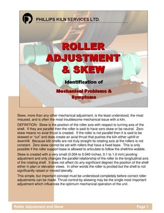 Skew, more than any other mechanical adjustment, is the least understood, the most
misused, and is often the most troublesome mechanical issue with a kiln.
DEFINITION: Skew is the position of the roller axis with respect to turning axis of the
shell. If they are parallel then the roller is said to have zero skew or be neutral. Zero
skew means no axial thrust is created. If the roller is not parallel then it is said to be
skewed or “cut” and does create an axial thrust that pushes the kiln either uphill or
downhill. Because kiln shells are not truly straight its rotating axis at the rollers is not
constant. Zero skew cannot be set with rollers that have a fixed base. This is only
possible if the roller support base is allowed to articulate to follow the shell/tire wobble.
Skew is created with a very small (0.004 to 0.040 inches, 0.1 to 1.0 mm) pivoting
adjustment and only changes the parallel relationship of the roller to the longitudinal axis
of the rotating shell. It does not affect (to any significant degree) the position of the shell
either in plan or elevation views. In other words the roller is pivoted but the shell is not
significantly raised or moved laterally.
This simple, but important concept must be understood completely before correct roller
adjustments can be made. Thrust control by skewing may be the single most important
adjustment which influences the optimum mechanical operation of the unit.
Roller Adjustment and Skew Page 1
 