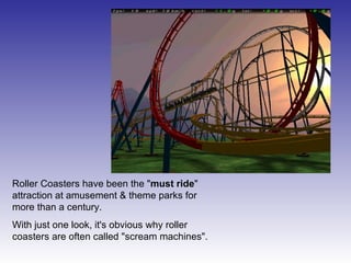 Roller Coasters have been the " must ride " attraction at amusement & theme parks for more than a century. With just one look, it's obvious why roller coasters are often called "scream machines".