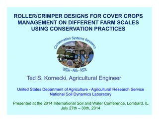 United States Department of Agriculture - Agricultural Research Service
National Soil Dynamics Laboratory
Presented at the 2014 International Soil and Water Conference, Lombard, IL
July 27th – 30th, 2014
ROLLER/CRIMPER DESIGNS FOR COVER CROPS
MANAGEMENT ON DIFFERENT FARM SCALES
USING CONSERVATION PRACTICES
Ted S. Kornecki, Agricultural Engineer
 