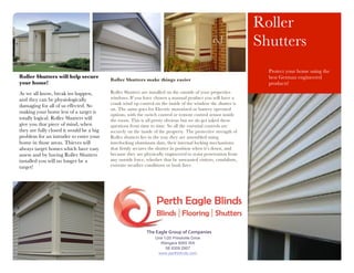 Unit 1/20 Prindiville Drive
Wangara 6065 WA
08 9309 2907
www.perthblinds.com
The	
  Eagle	
  Group	
  of	
  Companies	
  
Roller
Shutters
Protect your home using the
best German engineered
products!
Roller Shutters will help secure
your home!
As we all know, break ins happen,
and they can be physiologically
damaging for all of us effected. So
making your home less of a target is
totally logical. Roller Shutters will
give you that piece of mind, when
they are fully closed it would be a big
problem for an intruder to enter your
home in those areas. Thieves will
always target homes which have easy
assess and by having Roller Shutters
installed you will no longer be a
target!
Roller Shutters make things easier
Roller Shutters are installed on the outside of your properties
windows. If you have chosen a manual product you will have a
crank wind up control on the inside of the window the shutter is
on. The same goes for Electric motorized or battery operated
options, with the switch control or remote control sensor inside
the room. This is all pretty obvious but we do get asked these
questions from time to time. So all the essential controls are
securely on the inside of the property. The protective strength of
Roller shutters lies in the way they are assembled using
interlocking aluminum slats, their internal locking mechanisms
that firmly secures the shutter in position when it’s down, and
because they are physically engineered to resist penetration from
any outside force, whether that be unwanted visitors, vandalism,
extreme weather conditions or bush fires.
 