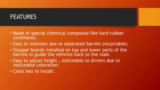 FEATURES
• Made of special chemical compound like hard rubber
(urethane).
• Easy to maintain due to separated barrels (recyclable).
• Stopper boards installed on top and lower parts of the
barrels to guide the vehicles back to the road.
• Easy to adjust height , noticeable to drivers due to
noticeable coloration.
• Costs less to install.
 