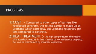PROBLEMS
1)COST :- Compared to other types of barriers like
reinforced concrete, this rolling barrier is made up of
urethane which costs less, but urethane resources are
less compared to concrete.
2)HEAT TREATMENT :- At high temperatures the rubber
characteristic feature is that it tends to low resistance property,
but can be maintained by monthly inspection.
 