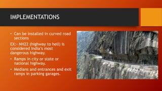 IMPLEMENTATIONS
• Can be installed in curved road
sections
EX:- NH22 (highway to hell) is
considered India’s most
dangerous highway.
• Ramps in city or state or
national highway.
• Medians and entrances and exit
ramps in parking garages.
 
