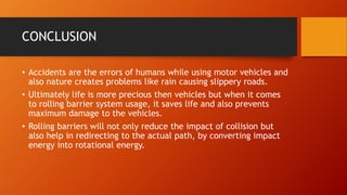 CONCLUSION
• Accidents are the errors of humans while using motor vehicles and
also nature creates problems like rain causing slippery roads.
• Ultimately life is more precious then vehicles but when it comes
to rolling barrier system usage, it saves life and also prevents
maximum damage to the vehicles.
• Rolling barriers will not only reduce the impact of collision but
also help in redirecting to the actual path, by converting impact
energy into rotational energy.
 