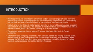 INTRODUCTION
• Road accidents are an outcome of various factors such as length of road networks ,
vehicle population, human population and road safety regulations etc. Road safety
has become an issue of concern both at national and international levels.
• India is one of the highest motorization growths in the world accompanied by rapid
expansion of road networks. the analysis of road accidents show that in year 2016 it
was recorded 4,80,652 accidents, leading to 1,50,785 deaths.
• The number suggests that at least 413 people died everyday in 1,317 road
accidents.
• A Korean based company invented a new concept called the rolling barriers and it
was installed at two downgraded and curved roads in Busan, the accidents were
reduced by 50% in a year. this study aims to evaluate the effectiveness of rolling
barriers and understand the rolling barriers features.
 