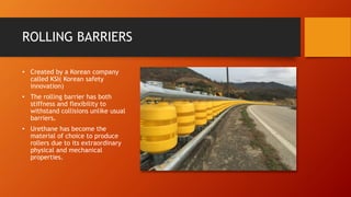 ROLLING BARRIERS
• Created by a Korean company
called KSI( Korean safety
innovation)
• The rolling barrier has both
stiffness and flexibility to
withstand collisions unlike usual
barriers.
• Urethane has become the
material of choice to produce
rollers due to its extraordinary
physical and mechanical
properties.
 