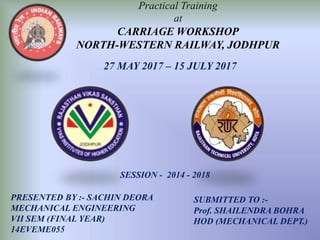 Practical Training
at
CARRIAGE WORKSHOP
NORTH-WESTERN RAILWAY, JODHPUR
PRESENTED BY :- SACHIN DEORA
MECHANICAL ENGINEERING
VII SEM (FINAL YEAR)
14EVEME055
SUBMITTED TO :-
Prof. SHAILENDRA BOHRA
HOD (MECHANICAL DEPT.)
27 MAY 2017 – 15 JULY 2017
SESSION - 2014 - 2018
 