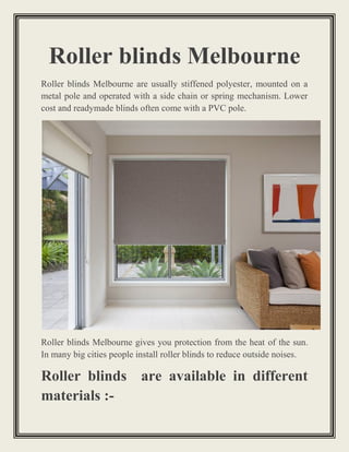 Roller blinds Melbourne
Roller blinds Melbourne are usually stiffened polyester, mounted on a
metal pole and operated with a side chain or spring mechanism. Lower
cost and readymade blinds often come with a PVC pole.
Roller blinds Melbourne gives you protection from the heat of the sun.
In many big cities people install roller blinds to reduce outside noises.
Roller blinds are available in different
materials :-
 