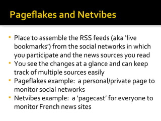 Place to assemble the RSS feeds (aka ‘live bookmarks’) from the social networks in which you participate and the news sources you read You see the changes at a glance and can keep track of multiple sources easily Pageflakes example:  a personal/private page to monitor social networks Netvibes example:  a ‘pagecast’ for everyone to monitor French news sites 