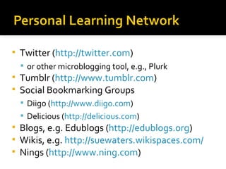 Twitter ( http://twitter.com ) or other microblogging tool, e.g., Plurk Tumblr ( http://www.tumblr.com ) Social Bookmarking Groups Diigo ( http://www.diigo.com ) Delicious ( http://delicious.com ) Blogs, e.g. Edublogs ( http://edublogs.org ) Wikis, e.g.  http://suewaters.wikispaces.com/ Nings ( http://www.ning.com ) 