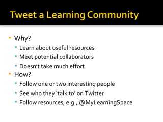 Why? Learn about useful resources Meet potential collaborators Doesn’t take much effort How? Follow one or two interesting people See who they ‘talk to’ on Twitter Follow resources, e.g., @MyLearningSpace 