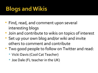 Find, read, and comment upon several interesting blogs Join and contribute to wikis on topics of interest Set up your own blog and/or wiki and invite others to comment and contribute Two good people to follow on Twitter and read: Vicki Davis (Cool Cat Teacher) Joe Dale (FL teacher in the UK) 