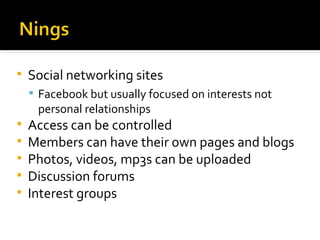 Social networking sites Facebook but usually focused on interests not personal relationships Access can be controlled Members can have their own pages and blogs Photos, videos, mp3s can be uploaded Discussion forums Interest groups 
