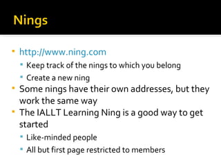 http://www.ning.com Keep track of the nings to which you belong Create a new ning Some nings have their own addresses, but they work the same way The IALLT Learning Ning is a good way to get started Like-minded people All but first page restricted to members 