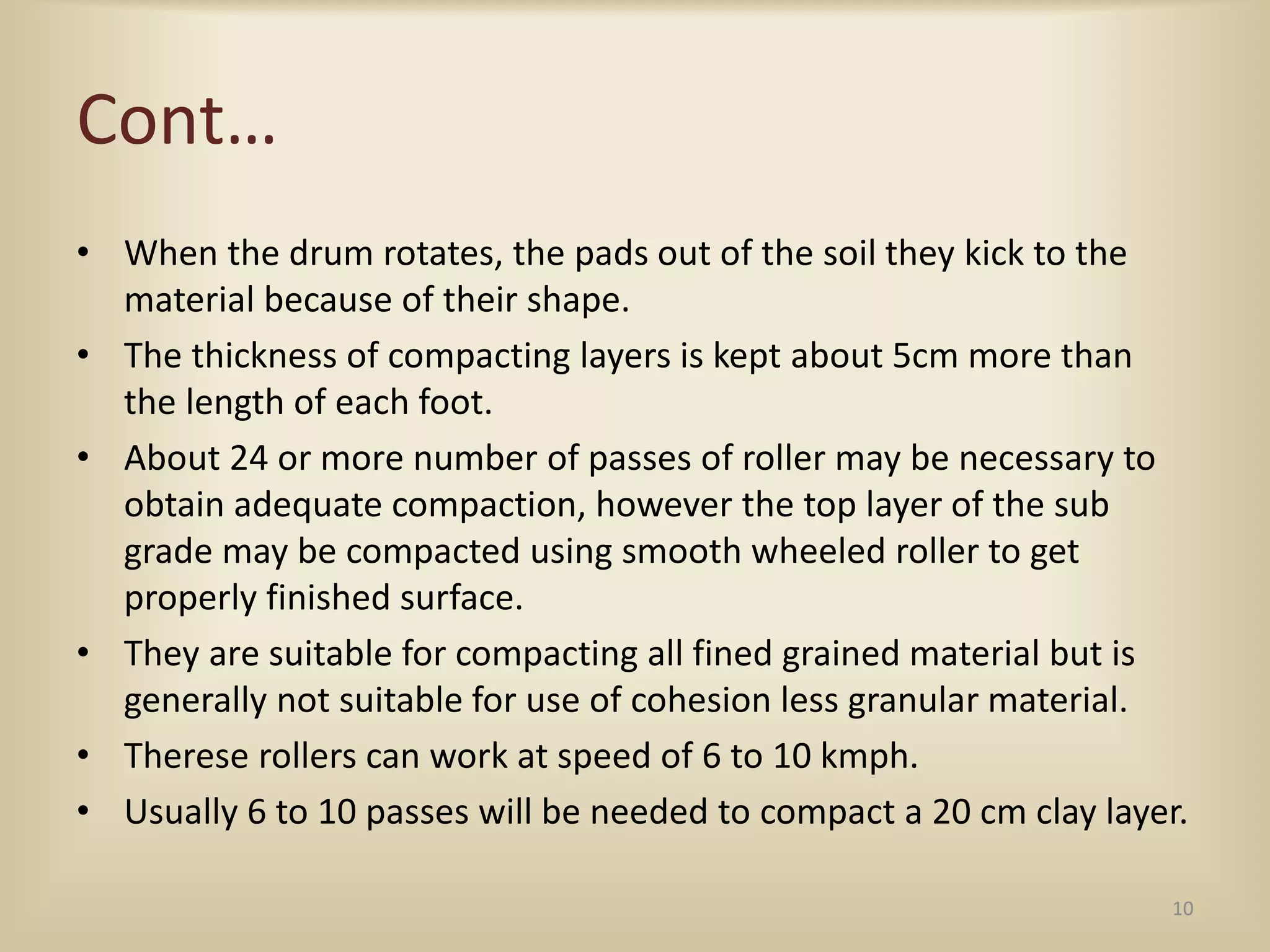 Cont…
• When the drum rotates, the pads out of the soil they kick to the
material because of their shape.
• The thickness of compacting layers is kept about 5cm more than
the length of each foot.
• About 24 or more number of passes of roller may be necessary to
obtain adequate compaction, however the top layer of the sub
grade may be compacted using smooth wheeled roller to get
properly finished surface.
• They are suitable for compacting all fined grained material but is
generally not suitable for use of cohesion less granular material.
• Therese rollers can work at speed of 6 to 10 kmph.
• Usually 6 to 10 passes will be needed to compact a 20 cm clay layer.
10
 