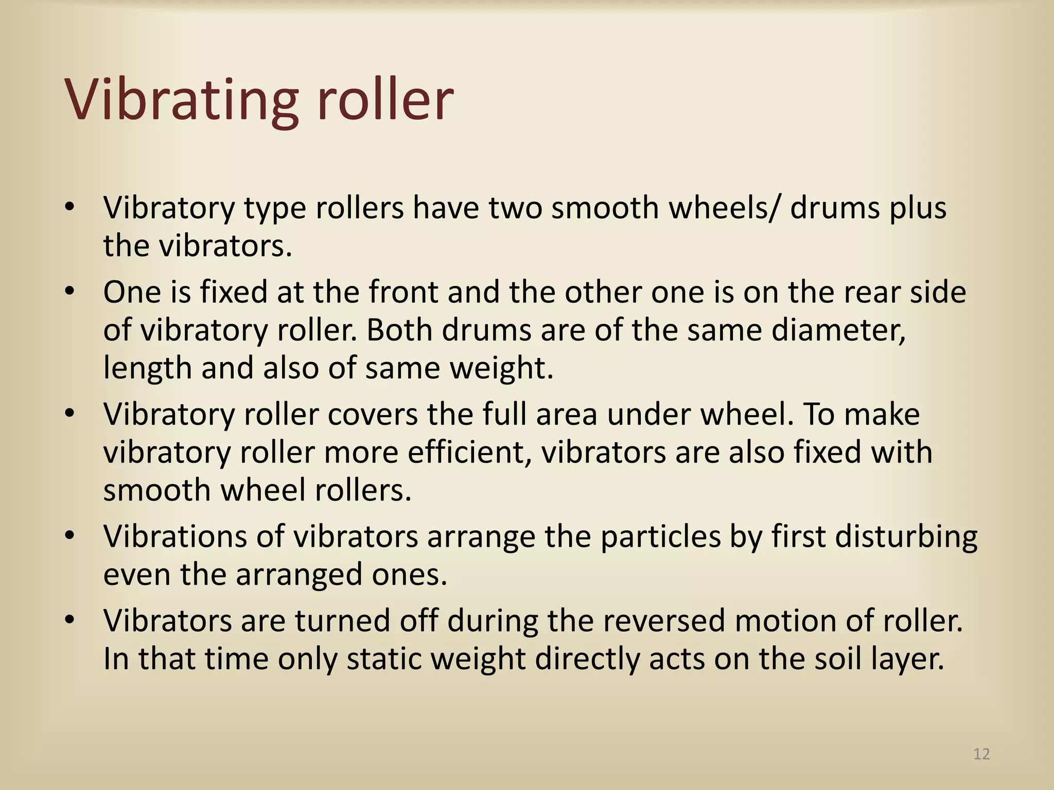 Vibrating roller
• Vibratory type rollers have two smooth wheels/ drums plus
the vibrators.
• One is fixed at the front and the other one is on the rear side
of vibratory roller. Both drums are of the same diameter,
length and also of same weight.
• Vibratory roller covers the full area under wheel. To make
vibratory roller more efficient, vibrators are also fixed with
smooth wheel rollers.
• Vibrations of vibrators arrange the particles by first disturbing
even the arranged ones.
• Vibrators are turned off during the reversed motion of roller.
In that time only static weight directly acts on the soil layer.
12
 