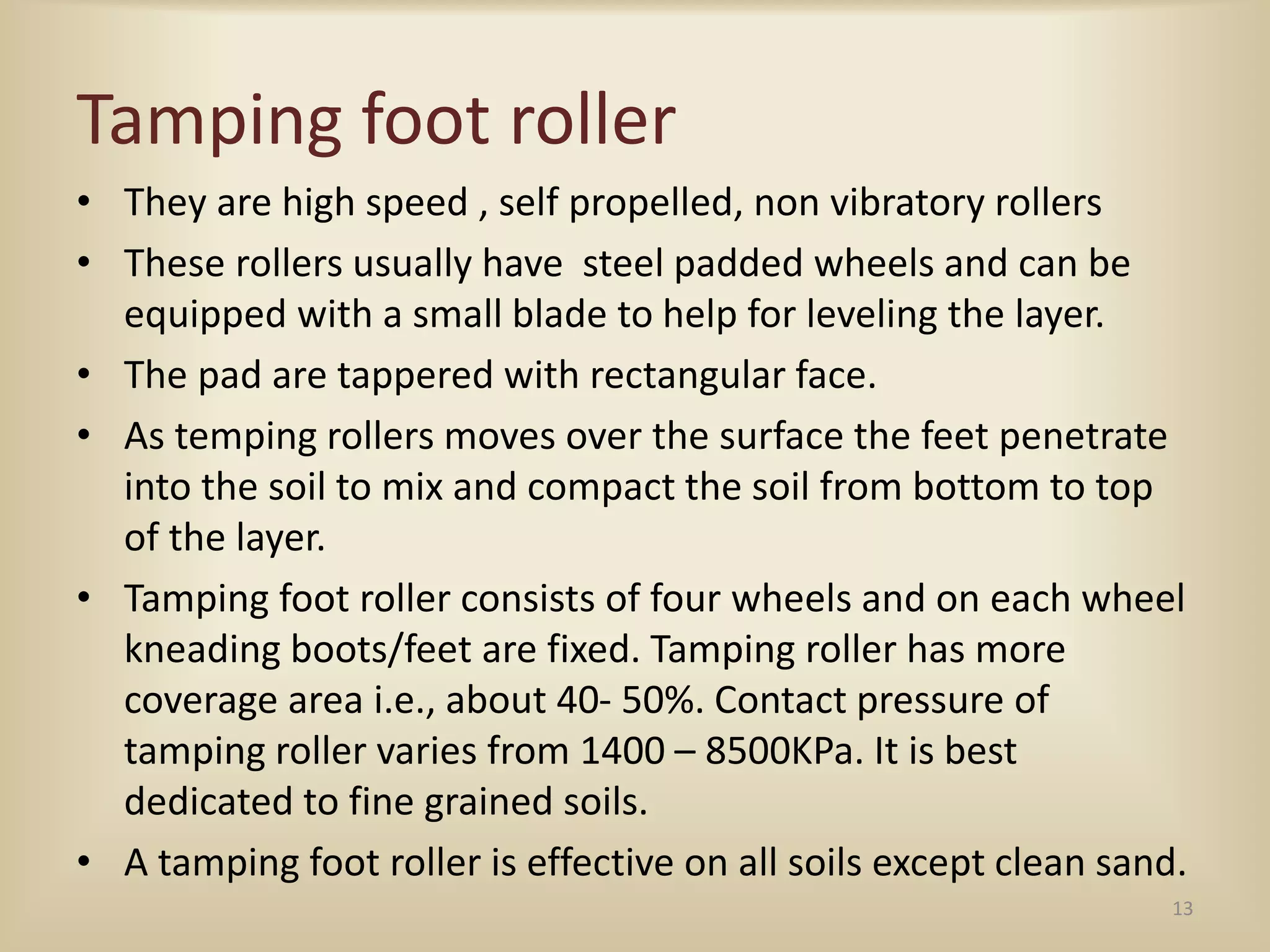 Tamping foot roller
• They are high speed , self propelled, non vibratory rollers
• These rollers usually have steel padded wheels and can be
equipped with a small blade to help for leveling the layer.
• The pad are tappered with rectangular face.
• As temping rollers moves over the surface the feet penetrate
into the soil to mix and compact the soil from bottom to top
of the layer.
• Tamping foot roller consists of four wheels and on each wheel
kneading boots/feet are fixed. Tamping roller has more
coverage area i.e., about 40- 50%. Contact pressure of
tamping roller varies from 1400 – 8500KPa. It is best
dedicated to fine grained soils.
• A tamping foot roller is effective on all soils except clean sand.
13
 