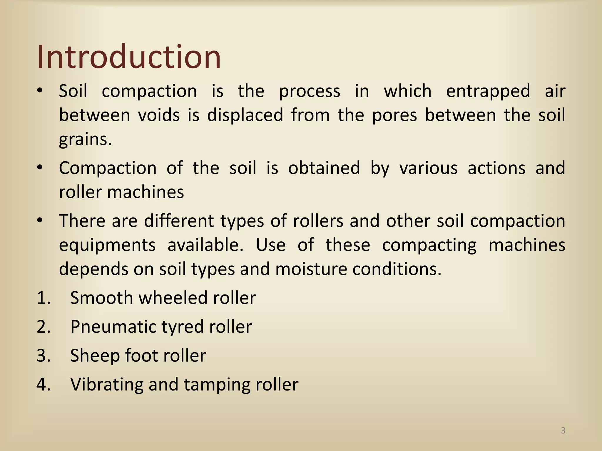 Introduction
• Soil compaction is the process in which entrapped air
between voids is displaced from the pores between the soil
grains.
• Compaction of the soil is obtained by various actions and
roller machines
• There are different types of rollers and other soil compaction
equipments available. Use of these compacting machines
depends on soil types and moisture conditions.
1. Smooth wheeled roller
2. Pneumatic tyred roller
3. Sheep foot roller
4. Vibrating and tamping roller
3
 