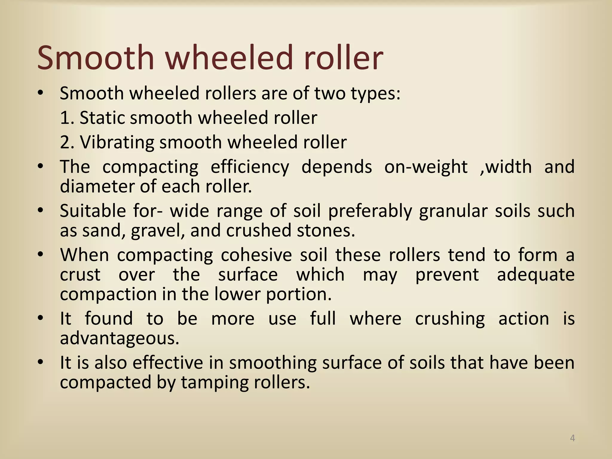Smooth wheeled roller
• Smooth wheeled rollers are of two types:
1. Static smooth wheeled roller
2. Vibrating smooth wheeled roller
• The compacting efficiency depends on-weight ,width and
diameter of each roller.
• Suitable for- wide range of soil preferably granular soils such
as sand, gravel, and crushed stones.
• When compacting cohesive soil these rollers tend to form a
crust over the surface which may prevent adequate
compaction in the lower portion.
• It found to be more use full where crushing action is
advantageous.
• It is also effective in smoothing surface of soils that have been
compacted by tamping rollers.
4
 