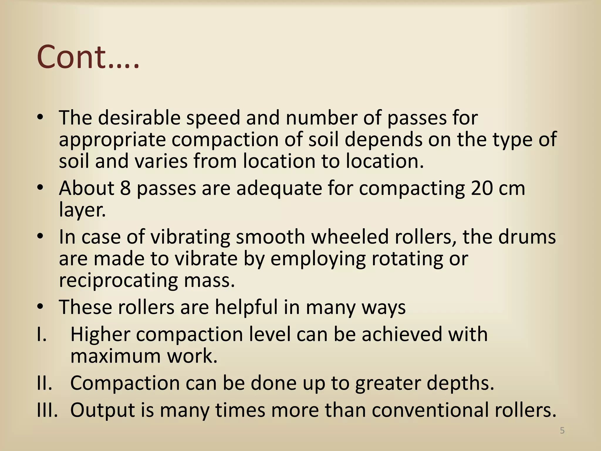 Cont….
• The desirable speed and number of passes for
appropriate compaction of soil depends on the type of
soil and varies from location to location.
• About 8 passes are adequate for compacting 20 cm
layer.
• In case of vibrating smooth wheeled rollers, the drums
are made to vibrate by employing rotating or
reciprocating mass.
• These rollers are helpful in many ways
I. Higher compaction level can be achieved with
maximum work.
II. Compaction can be done up to greater depths.
III. Output is many times more than conventional rollers.
5
 