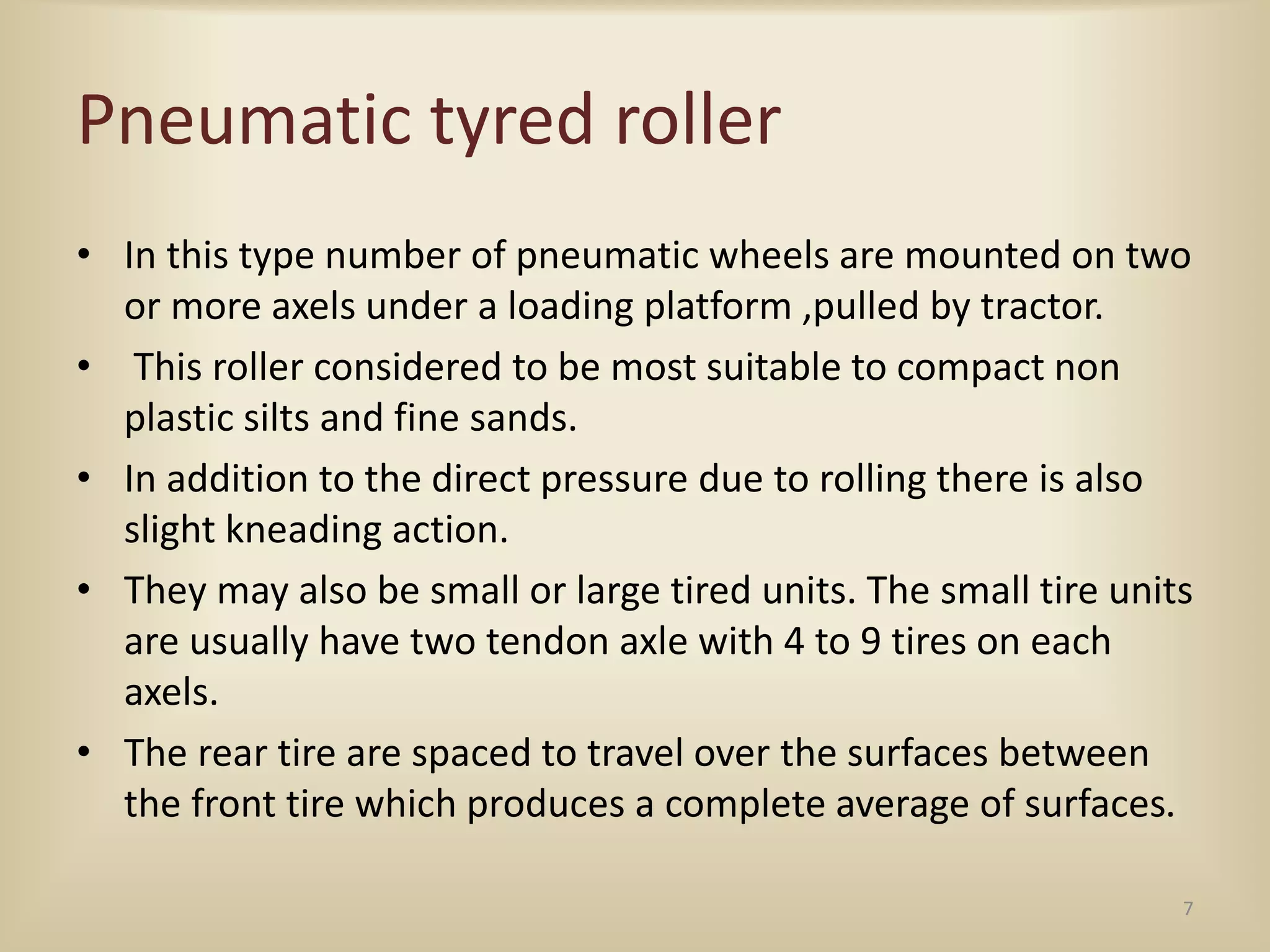 Pneumatic tyred roller
• In this type number of pneumatic wheels are mounted on two
or more axels under a loading platform ,pulled by tractor.
• This roller considered to be most suitable to compact non
plastic silts and fine sands.
• In addition to the direct pressure due to rolling there is also
slight kneading action.
• They may also be small or large tired units. The small tire units
are usually have two tendon axle with 4 to 9 tires on each
axels.
• The rear tire are spaced to travel over the surfaces between
the front tire which produces a complete average of surfaces.
7
 