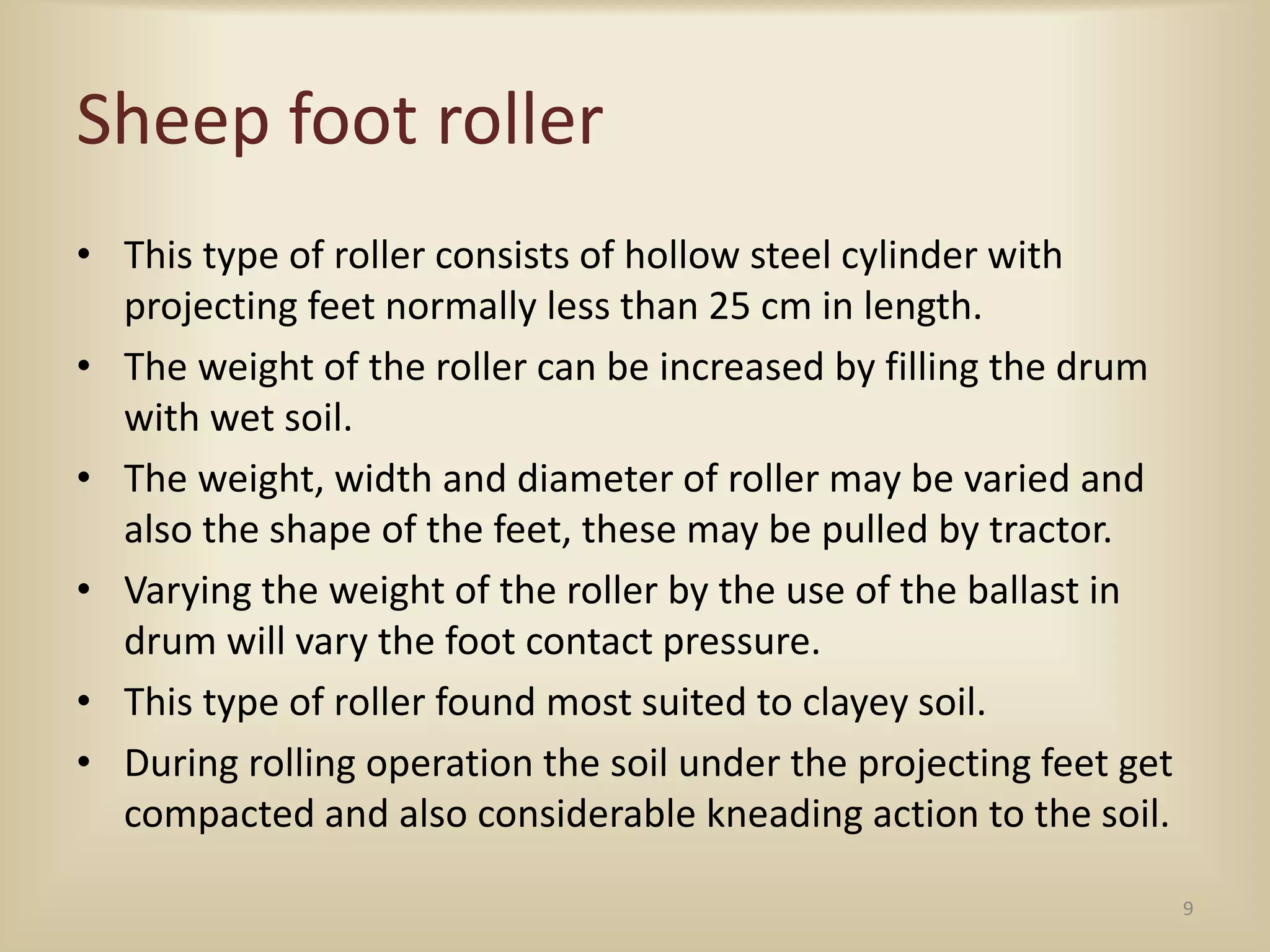 Sheep foot roller
• This type of roller consists of hollow steel cylinder with
projecting feet normally less than 25 cm in length.
• The weight of the roller can be increased by filling the drum
with wet soil.
• The weight, width and diameter of roller may be varied and
also the shape of the feet, these may be pulled by tractor.
• Varying the weight of the roller by the use of the ballast in
drum will vary the foot contact pressure.
• This type of roller found most suited to clayey soil.
• During rolling operation the soil under the projecting feet get
compacted and also considerable kneading action to the soil.
9
 