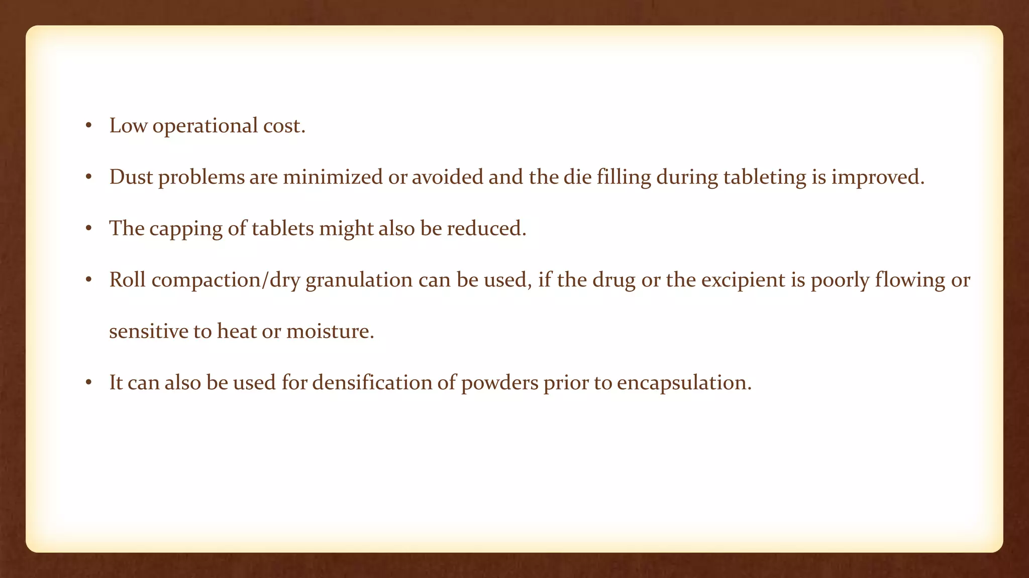 • Low operational cost.
• Dust problems are minimized or avoided and the die filling during tableting is improved.
• The capping of tablets might also be reduced.
• Roll compaction/dry granulation can be used, if the drug or the excipient is poorly flowing or
sensitive to heat or moisture.
• It can also be used for densification of powders prior to encapsulation.
 