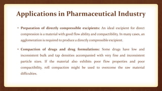 Applications in Pharmaceutical Industry
• Preparation of directly compressible excipients: An ideal excipient for direct
compression is a material with good flow ability and compactibility. In many cases, an
agglomeration is required to produce a directly compressible excipient.
• Compaction of drugs and drug formulations: Some drugs have low and
inconsistent bulk and tap densities accompanied with very fine and inconsistent
particle sizes. If the material also exhibits poor flow properties and poor
compactibility, roll compaction might be used to overcome the raw material
difficulties.
 