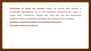 • Granulation of herbal dry extracts: Herbal dry extracts often possess a
considerable hygroscopicity due to their hydrophilic components like sugars or
organic acids. Furthermore, extracts often show poor flow and compression
properties making a compaction/ granulation step necessary prior to tableting.
• Immediate release formulations and enhanced dissolution
• Controlled release formulations
 