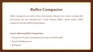 Roller Compactor
Roller Compactors are used to force fine powders between two counter rotating rolls
and presses the raw materials into a solid compact (flakes, sheets, strips). Roller
compactors are also called dry granulators.
Factors affecting Roller Compaction;
• Compaction Pressure (compaction force per cm of roll width)
• Speed of feeding screws
• Roll Speed
 
