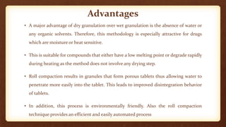 Advantages
• A major advantage of dry granulation over wet granulation is the absence of water or
any organic solvents. Therefore, this methodology is especially attractive for drugs
which are moisture or heat sensitive.
• This is suitable for compounds that either have a low melting point or degrade rapidly
during heating as the method does not involve any drying step.
• Roll compaction results in granules that form porous tablets thus allowing water to
penetrate more easily into the tablet. This leads to improved disintegration behavior
of tablets.
• In addition, this process is environmentally friendly. Also the roll compaction
technique provides an efficient and easily automated process
 