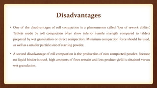 Disadvantages
• One of the disadvantages of roll compaction is a phenomenon called ‘loss of rework ability’.
Tablets made by roll compaction often show inferior tensile strength compared to tablets
prepared by wet granulation or direct compaction. Minimum compaction force should be used,
as well as a smaller particle size of starting powder.
• A second disadvantage of roll compaction is the production of non-compacted powder. Because
no liquid binder is used, high amounts of fines remain and less product yield is obtained versus
wet granulation.
 