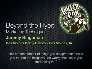 Beyond the Flyer:
Marketing Techniques
Jeremy Bingaman
Des Moines Derby Dames - Des Moines, IA


 “It’s not the number of things you do right that makes
  you #1, but the things you do wrong that keeps you
                     from being #1.”
 