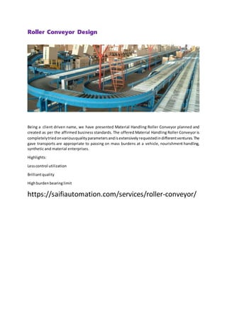 Roller Conveyor Design
Being a client driven name, we have presented Material Handling Roller Conveyor planned and
created as per the affirmed business standards. The offered Material Handling Roller Conveyor is
completelytriedonvariousqualityparametersandisextensivelyrequestedindifferentventures.The
gave transports are appropriate to passing on mass burdens at a vehicle, nourishment handling,
synthetic and material enterprises.
Highlights:
Lesscontrol utilization
Brilliantquality
Highburdenbearinglimit
https://saifiautomation.com/services/roller-conveyor/
 