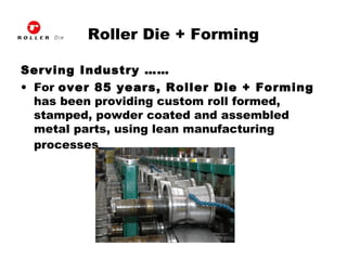 Roller Die + Forming
Serving Industry ……
• For over 85 years, Roller Die + Forming
has been providing custom roll formed,
stamped, powder coated and assembled
metal parts, using lean manufacturing
processes.
 