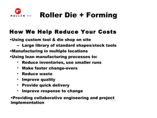 Roller Die + Forming
How We Help Reduce Your Costs
•Using custom tool & die shop on site
– Large library of standard shapes/stock tools
•Manufacturing in multiple locations
•Using lean manufacturing processes to:
• Reduce inventories, use smaller runs
• Make faster change-overs
• Reduce waste
• Improve quality
• Provide quick delivery
• Improve response to change
•Providing collaborative engineering and project
implementation
 