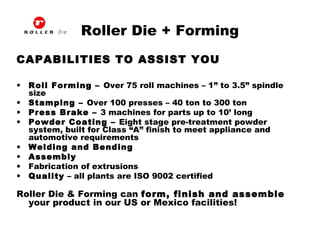 Roller Die + Forming
CAPABILITIES TO ASSIST YOU
• Roll Forming – Over 75 roll machines – 1” to 3.5” spindle
size
• Stamping – Over 100 presses – 40 ton to 300 ton
• Press Brake – 3 machines for parts up to 10’ long
• Powder Coating – Eight stage pre-treatment powder
system, built for Class “A” finish to meet appliance and
automotive requirements
• Welding and Bending
• Assembly
• Fabrication of extrusions
• Quality – all plants are ISO 9002 certified
Roller Die & Forming can form, finish and assemble
your product in our US or Mexico facilities!
 