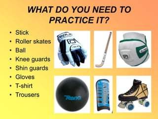 WHAT DO YOU NEED TO
PRACTICE IT?
• Stick
• Roller skates
• Ball
• Knee guards
• Shin guards
• Gloves
• T-shirt
• Trousers
 