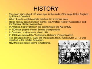 HISTORY
• This sport starts about 110 years ago, in the starts of the segle XIX in England
by Edward Crawford.
• When it starts, english people practice it in a cement track.
• Roller hockey became known thanks the Amateur Hockey Association, and
the National Hockey Association.
• In America, hockey starts in the beginnings of the XX century.
• In 1926 was played the first Europe championship
• In Catalonia, hockey starts about 1914.
• In 1928 was created the “Federacion Catalana d’hoquei patins”.
• The 3th September of. 1936, the first catalan team, (Cerdanyola C. H.), was
registred in the catalan federation.
• Now there are lots of teams in Catalonia.
 