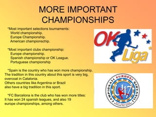MORE IMPORTANT
CHAMPIONSHIPS
*Most important selections tournaments:
World championship.
Europe Championship.
American championschip.
*Most important clubs championship:
Europe championship.
Spanish championship or OK League.
Portuguese championship
*Spain is the country who has won more championship.
The tradition in this country about this sport is very big,
overcoat in Catalonia.
Others countries like Argentina or Brazil
also have a big tradition in this sport.
*FC Barcelona is the club who has won more titles:
It has won 24 spanish leagues, and also 19
europe championships, among others.
 