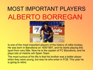 MOST IMPORTANT PLAYERS
ALBERTO BORREGAN
Is one of the most important players of the history of rollre hockey.
He was born in Barcelona on 16/8/1997, and he starts playing this
sport from very little. Now he is the captain of FC Barcelona, and he
plays lots of matchs wih Spain Team.
The most curious of his life is that his brother was a better player
when they were young, but was he who enter in FCB. This year he
is going to retire.
 