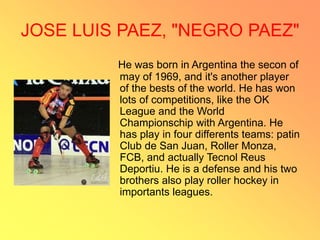JOSE LUIS PAEZ, "NEGRO PAEZ"
He was born in Argentina the secon of
may of 1969, and it's another player
of the bests of the world. He has won
lots of competitions, like the OK
League and the World
Championschip with Argentina. He
has play in four differents teams: patin
Club de San Juan, Roller Monza,
FCB, and actually Tecnol Reus
Deportiu. He is a defense and his two
brothers also play roller hockey in
importants leagues.
 